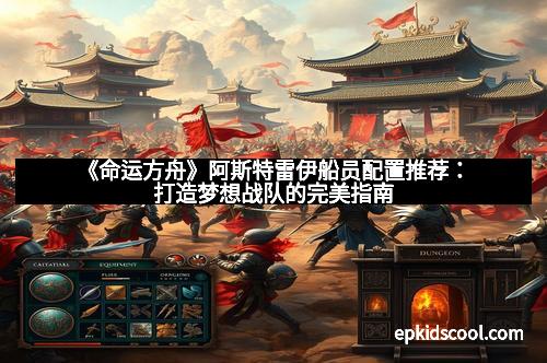 《命运方舟》阿斯特雷伊船员配置推荐:打造梦想战队的完美指南 《命运方舟》阿斯特雷伊船员配置推荐:打造梦想战队的完美指南